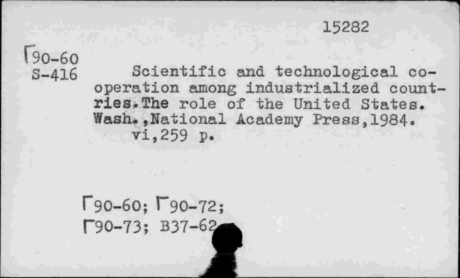 ﻿15282
^0-60
S-416 Scientific and technological cooperation among industrialized count ries.The role of the United States. Wash.»National Academy Press,1984* vi,259 p.
r9O-6O; r90-72;
P9O-73; B37-62g